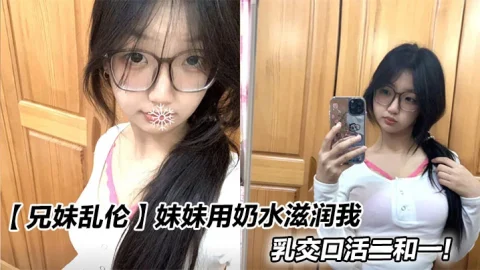 【兄妹乱伦】妹妹用奶水滋润我，乳交口活二和一！